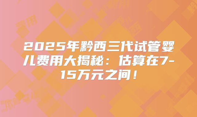 2025年黔西三代试管婴儿费用大揭秘：估算在7-15万元之间！