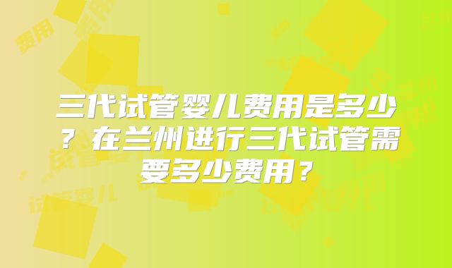 三代试管婴儿费用是多少？在兰州进行三代试管需要多少费用？
