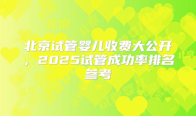 北京试管婴儿收费大公开，2025试管成功率排名参考