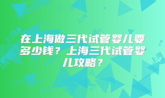 在上海做三代试管婴儿要多少钱？上海三代试管婴儿攻略？