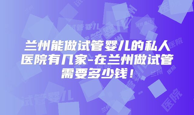 兰州能做试管婴儿的私人医院有几家-在兰州做试管需要多少钱!