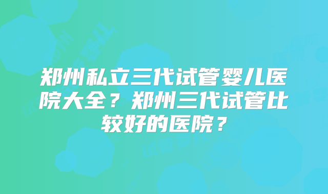 郑州私立三代试管婴儿医院大全？郑州三代试管比较好的医院？