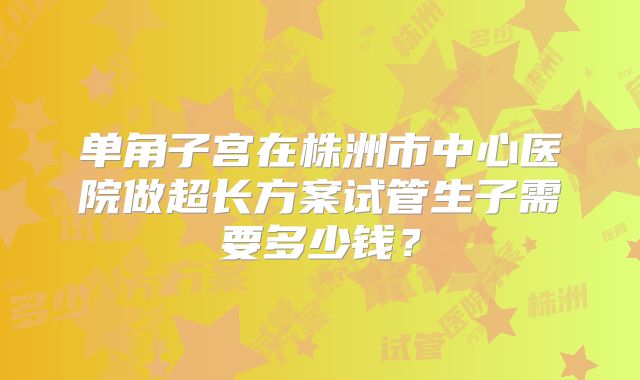 单角子宫在株洲市中心医院做超长方案试管生子需要多少钱?