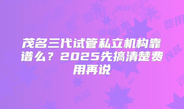 茂名三代试管私立机构靠谱么？2025先搞清楚费用再说