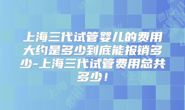 上海三代试管婴儿的费用大约是多少到底能报销多少-上海三代试管费用总共多少!