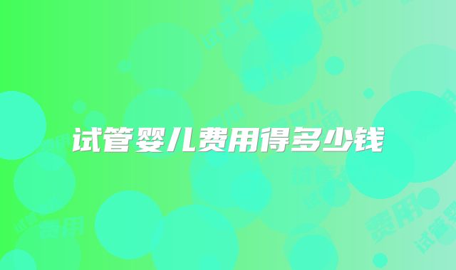 试管婴儿费用得多少钱