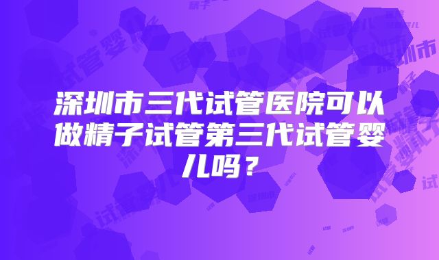 深圳市三代试管医院可以做精子试管第三代试管婴儿吗？