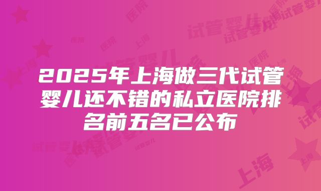 2025年上海做三代试管婴儿还不错的私立医院排名前五名已公布