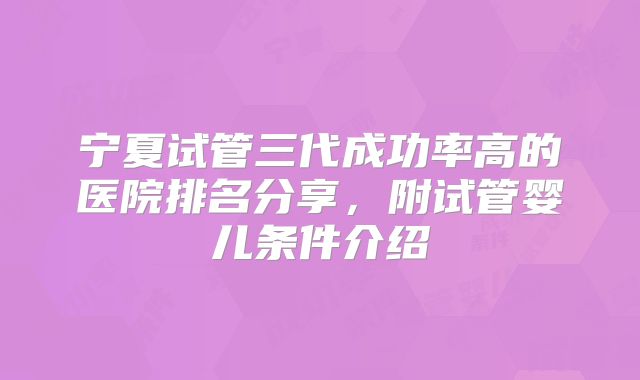 宁夏试管三代成功率高的医院排名分享，附试管婴儿条件介绍