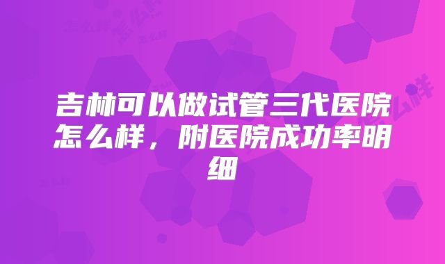 吉林可以做试管三代医院怎么样，附医院成功率明细
