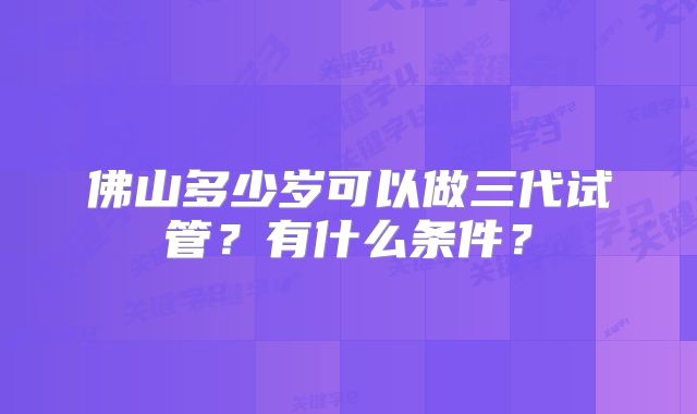 佛山多少岁可以做三代试管？有什么条件？