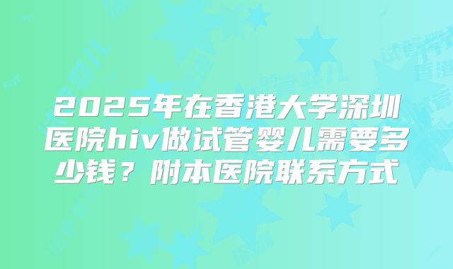 2025年在香港大学深圳医院hiv做试管婴儿需要多少钱？附本医院联系方式