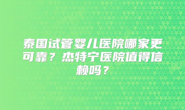 泰国试管婴儿医院哪家更可靠？杰特宁医院值得信赖吗？