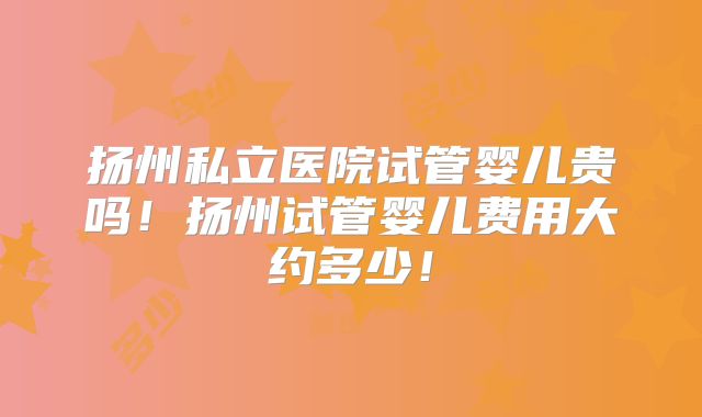 扬州私立医院试管婴儿贵吗!扬州试管婴儿费用大约多少!