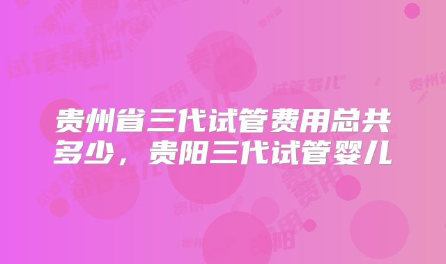贵州省三代试管费用总共多少，贵阳三代试管婴儿