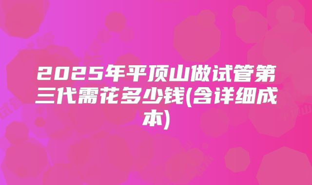 2025年平顶山做试管第三代需花多少钱(含详细成本)