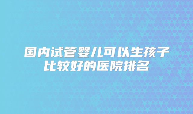 国内试管婴儿可以生孩子比较好的医院排名