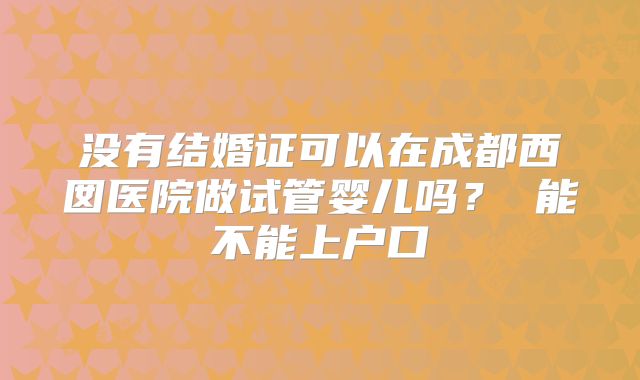 没有结婚证可以在成都西囡医院做试管婴儿吗？ 能不能上户口