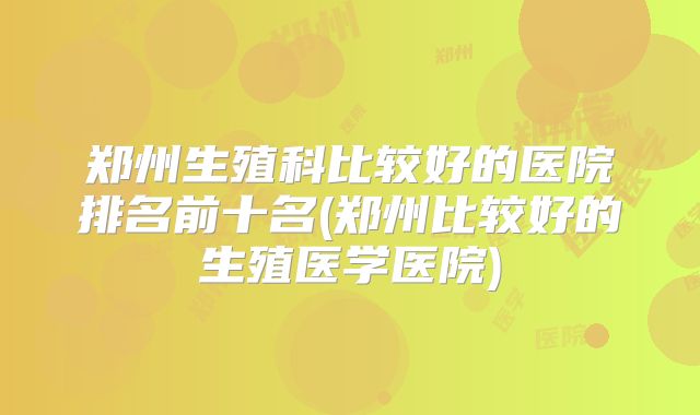 郑州生殖科比较好的医院排名前十名(郑州比较好的生殖医学医院)