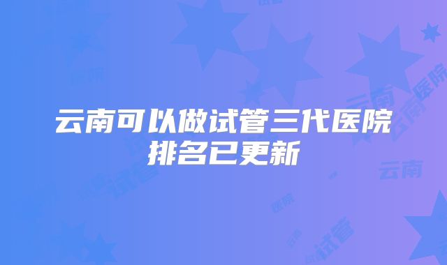 云南可以做试管三代医院排名已更新