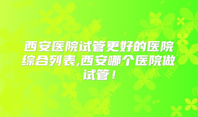 西安医院试管更好的医院综合列表,西安哪个医院做试管！