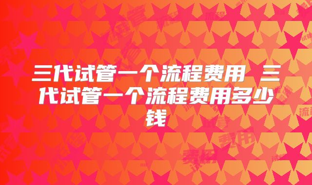 三代试管一个流程费用 三代试管一个流程费用多少钱
