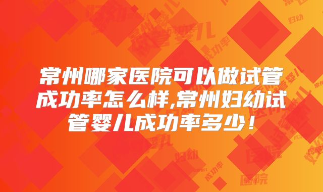 常州哪家医院可以做试管成功率怎么样,常州妇幼试管婴儿成功率多少！