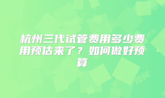 杭州三代试管费用多少费用预估来了？如何做好预算