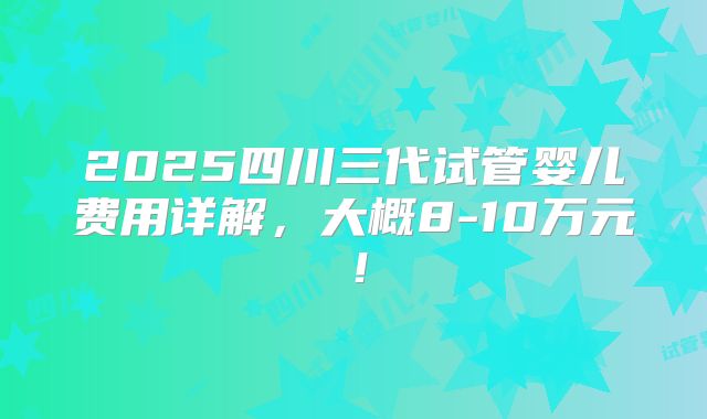 2025四川三代试管婴儿费用详解，大概8-10万元！