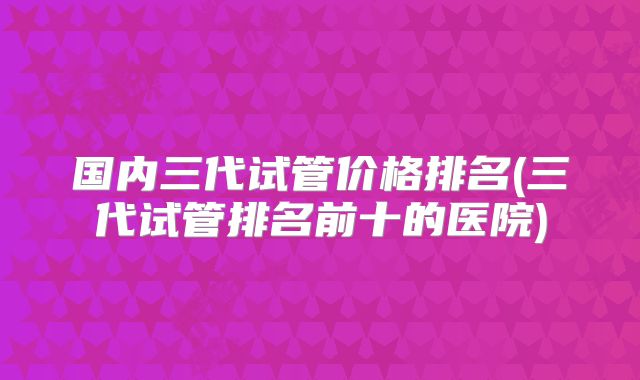 国内三代试管价格排名(三代试管排名前十的医院)