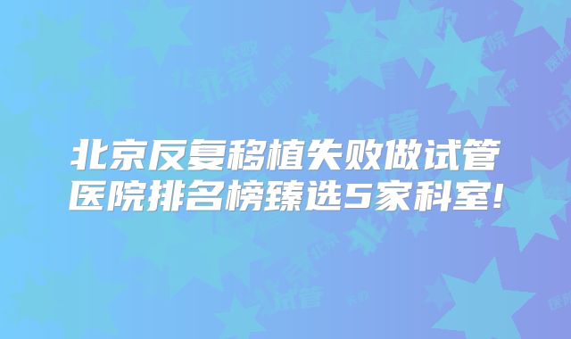 北京反复移植失败做试管医院排名榜臻选5家科室!