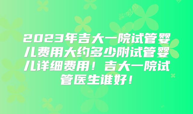 2023年吉大一院试管婴儿费用大约多少附试管婴儿详细费用！吉大一院试管医生谁好！