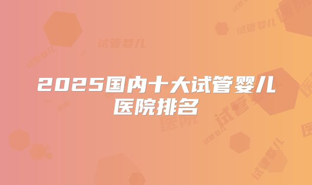 2025国内十大试管婴儿医院排名