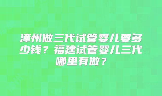 漳州做三代试管婴儿要多少钱？福建试管婴儿三代哪里有做？