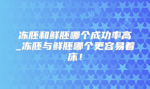 冻胚和鲜胚哪个成功率高_冻胚与鲜胚哪个更容易着床！