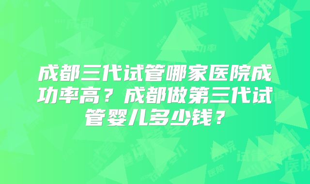 成都三代试管哪家医院成功率高？成都做第三代试管婴儿多少钱？