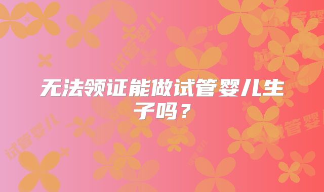 无法领证能做试管婴儿生子吗？