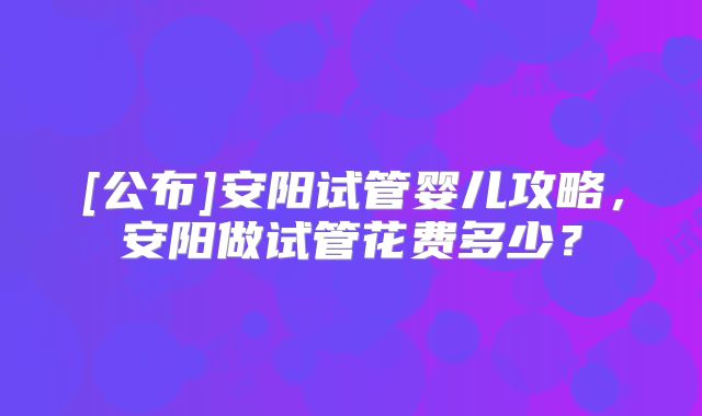 [公布]安阳试管婴儿攻略，安阳做试管花费多少？