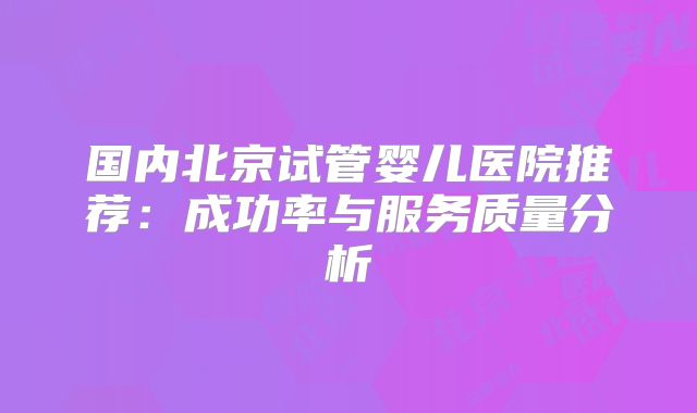 国内北京试管婴儿医院推荐：成功率与服务质量分析
