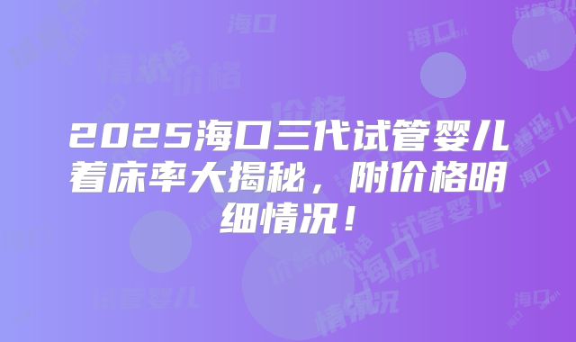 2025海口三代试管婴儿着床率大揭秘，附价格明细情况！