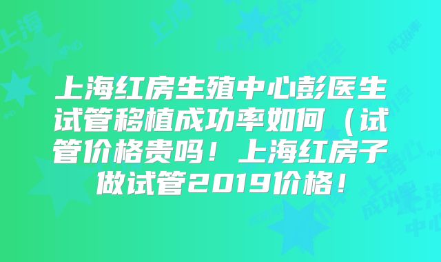 上海红房生殖中心彭医生试管移植成功率如何（试管价格贵吗！上海红房子做试管2019价格！
