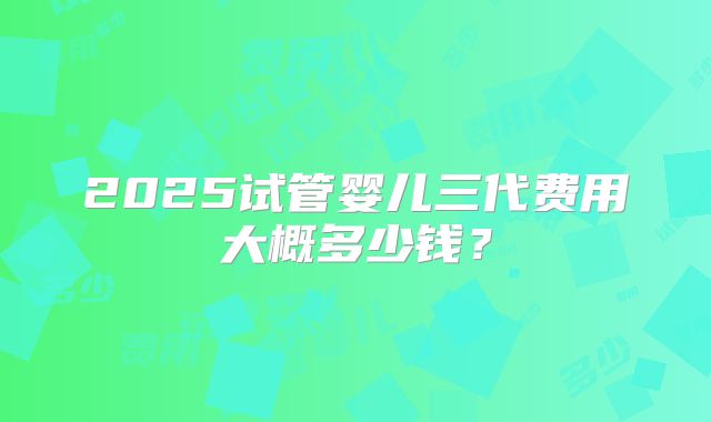 2025试管婴儿三代费用大概多少钱？