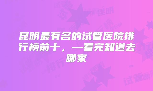 昆明最有名的试管医院排行榜前十,—看完知道去哪家