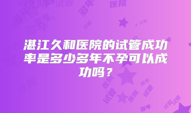 湛江久和医院的试管成功率是多少多年不孕可以成功吗?