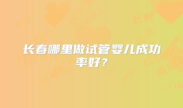 长春哪里做试管婴儿成功率好？