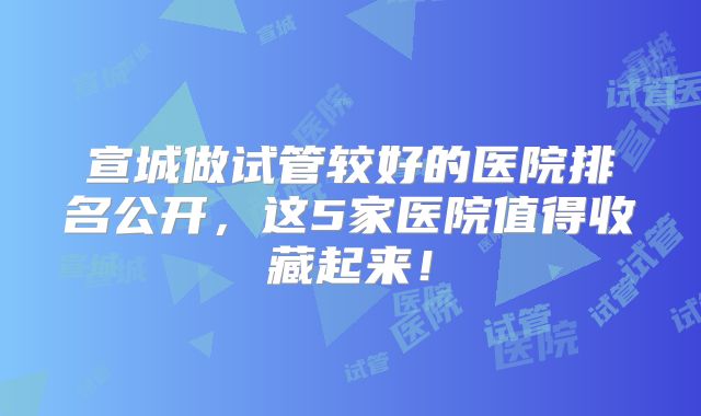 宣城做试管较好的医院排名公开，这5家医院值得收藏起来！