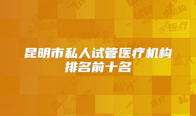 昆明市私人试管医疗机构排名前十名