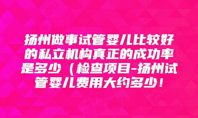 扬州做事试管婴儿比较好的私立机构真正的成功率是多少（检查项目-扬州试管婴儿费用大约多少！