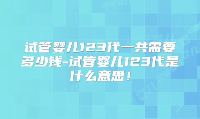 试管婴儿123代一共需要多少钱-试管婴儿123代是什么意思！