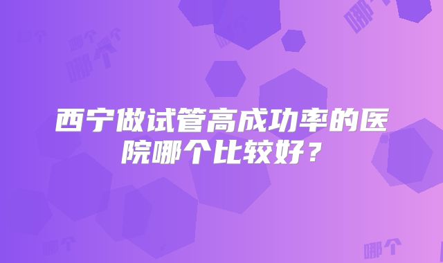 西宁做试管高成功率的医院哪个比较好？